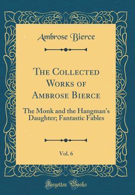 The Collected Works of Ambrose Bierce, Vol. 6: The Monk and the Hangman's Daughter; Fantastic Fables (Classic Reprint)