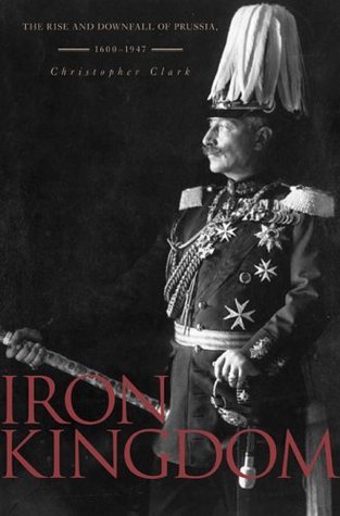 Iron Kingdom: The Rise And Downfall of Prussia, 1600-1947