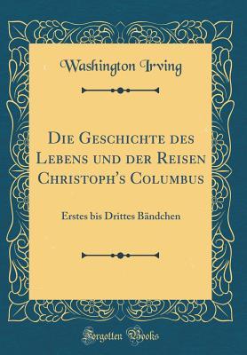 Die Geschichte des Lebens und der Reisen Christoph's Columbus: Erstes bis Drittes Bändchen (Classic Reprint)