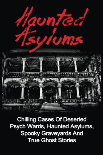 Haunted Asylums: Chilling Cases Of Deserted Psych Wards, Haunted Asylums, Spooky Graveyards And True Ghost Stories (True Ghost Stories, Haunted ... And Hauntings, True Paranormal, Band 1)