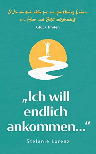 Glück finden: ¿Ich will endlich ankommen..." - Wie du dich aktiv für ein glückliches Leben im Hier und Jetzt entscheidest
