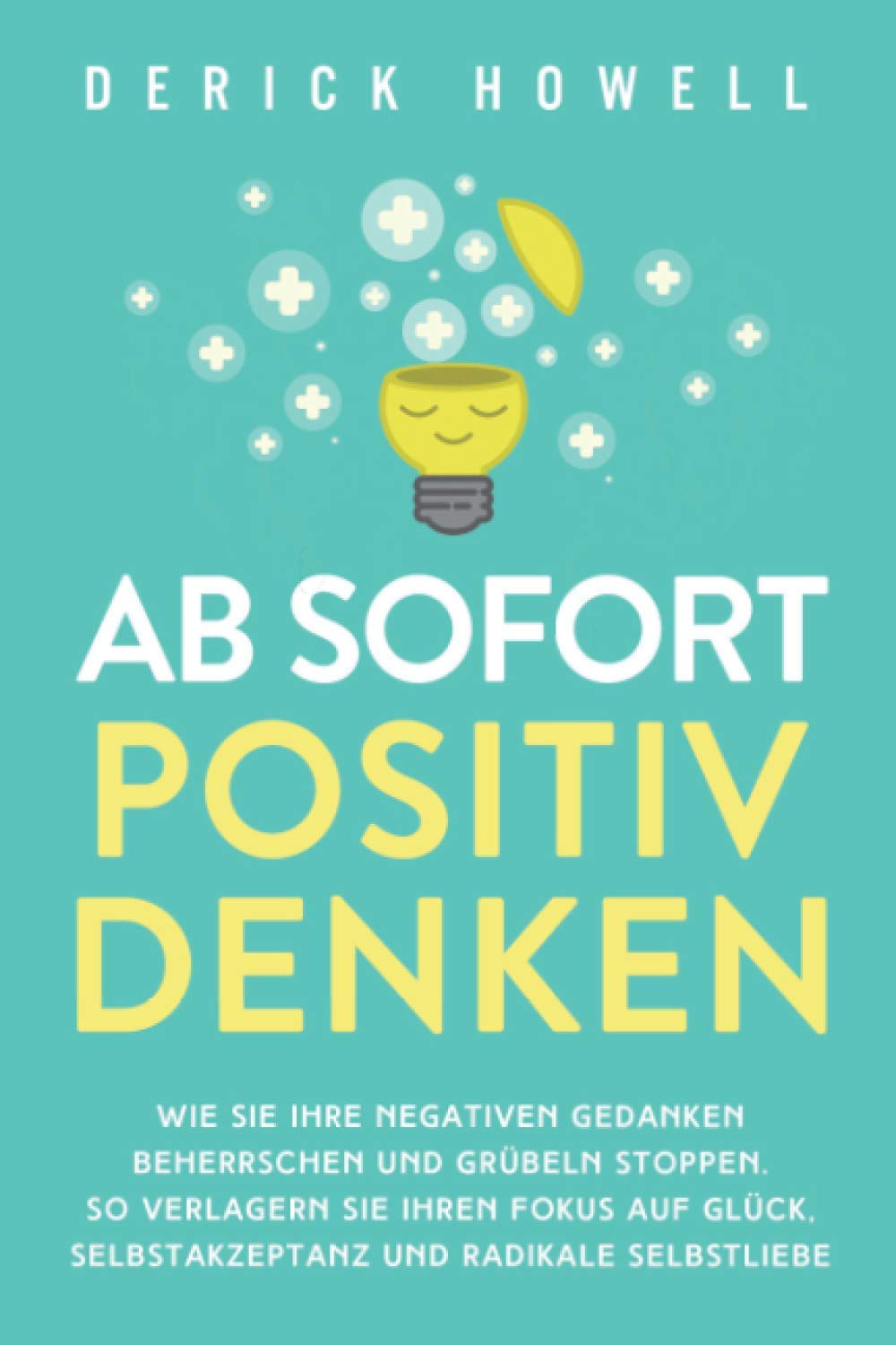 Ab sofort positiv denken: Wie Sie Ihre negativen Gedanken beherrschen und Grübeln stoppen. So verlagern Sie Ihren Fokus auf Glück, Selbstakzeptanz und radikale Selbstliebe
