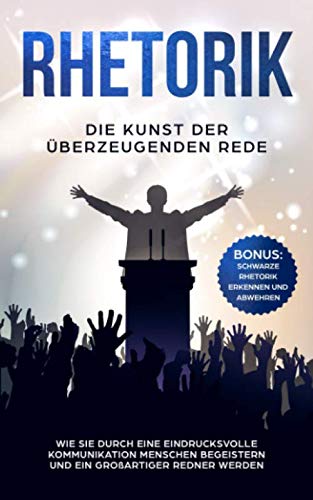 RHETORIK: Die Kunst der überzeugenden Rede: Wie Sie durch eine eindrucksvolle Kommunikation Menschen begeistern und ein großartiger Redner werden - BONUS: Schwarze Rhetorik erkennen und abwehren