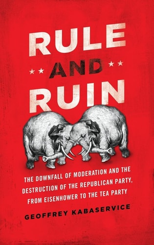 Rule and Ruin: The Downfall of Moderation and the Destruction of the Republican Party, From Eisenhower to the Tea Party (Studies in Postwar American Political Development)