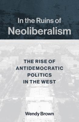 In the Ruins of Neoliberalism: The Rise of Antidemocratic Politics in the West (The Wellek Library Lectures)