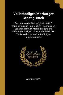 Vollständiges Marburger Gesang-Buch: Zur Uebung Der Gottseligkeit: In 615 Christlichen Und Trostreichen Psalmen Und Gesängen Hrn. D. Martin Luthers Un