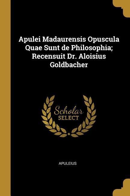 Apulei Madaurensis Opuscula Quae Sunt de Philosophia; Recensuit Dr. Aloisius Goldbacher