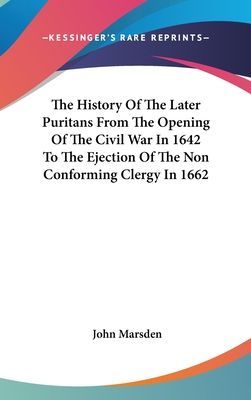 The History Of The Later Puritans From The Opening Of The Civil War In 1642 To The Ejection Of The Non Conforming Clergy In 1662