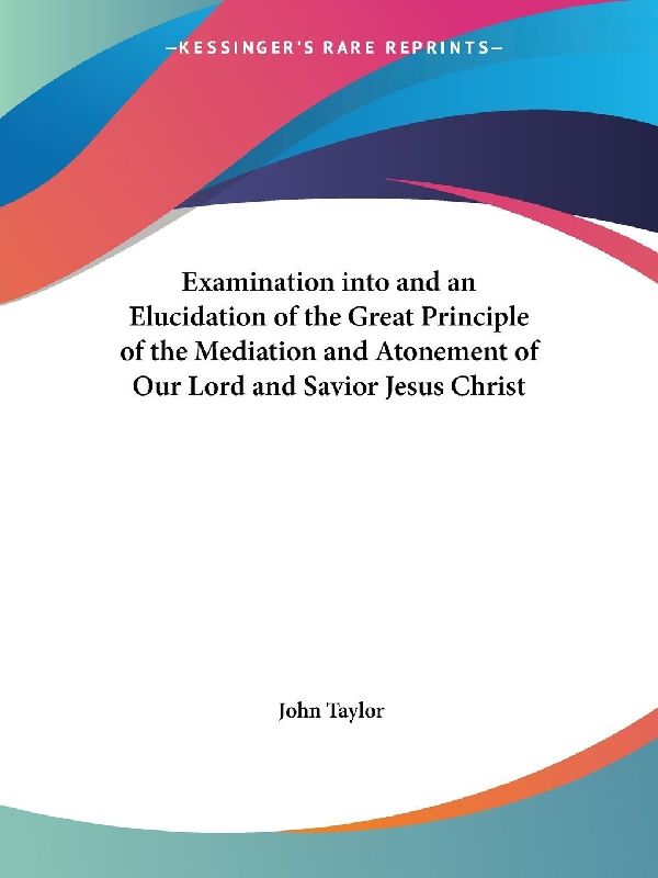 Examination into and an Elucidation of the Great Principle of the Mediation and Atonement of Our Lord and Savior Jesus Christ