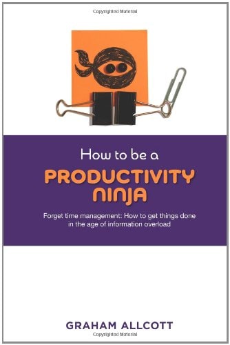 How to be a Productivity Ninja: Forget Time Management: How to Get Things Done in the Age of Information Overload