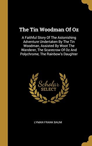 The Tin Woodman Of Oz: A Faithful Story Of The Astonishing Adventure Undertaken By The Tin Woodman, Assisted By Woot The Wanderer, The Scarecrow Of Oz And Polychrome, The Rainbow's Daughter