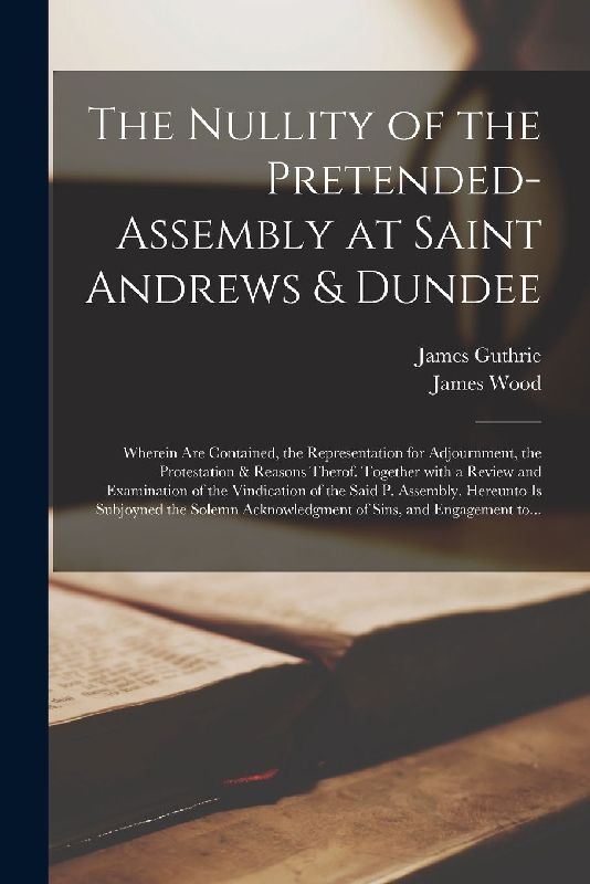 The Nullity of the Pretended-assembly at Saint Andrews & Dundee: Wherein Are Contained, the Representation for Adjournment, the Protestation & Reasons