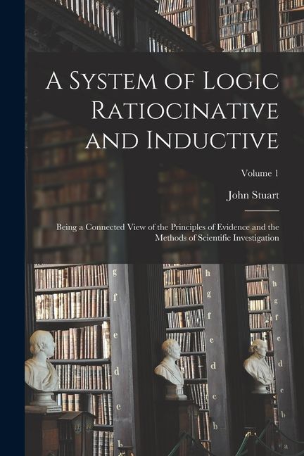 A System of Logic Ratiocinative and Inductive: Being a Connected View of the Principles of Evidence and the Methods of Scientific Investigation; Volum