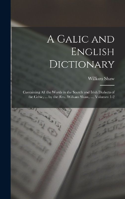 A Galic and English Dictionary: Containing All the Words in the Scotch and Irish Dialects of the Celtic, ... by the Rev. William Shaw, ..., Volumes 1-