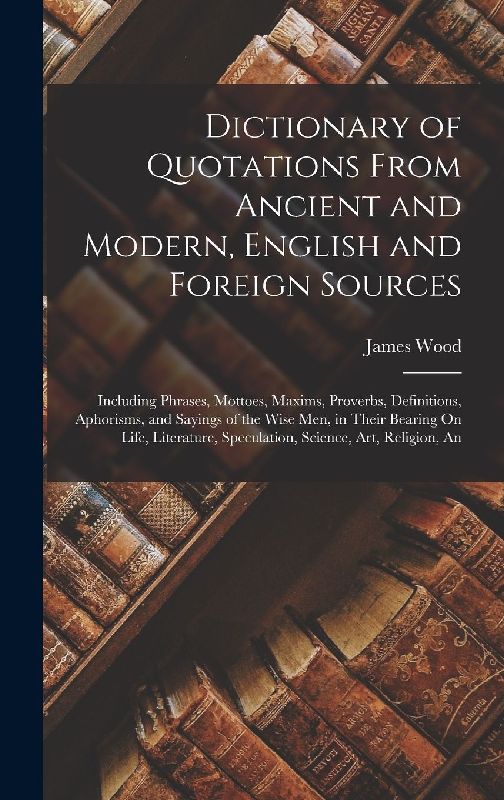 Dictionary of Quotations From Ancient and Modern, English and Foreign Sources: Including Phrases, Mottoes, Maxims, Proverbs, Definitions, Aphorisms, a