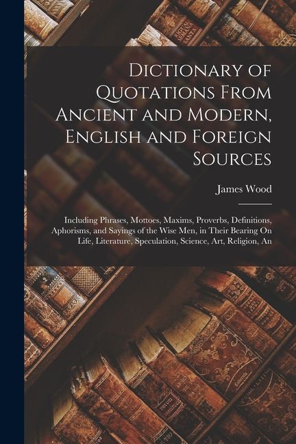 Dictionary of Quotations From Ancient and Modern, English and Foreign Sources: Including Phrases, Mottoes, Maxims, Proverbs, Definitions, Aphorisms, a