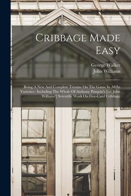 Cribbage Made Easy: Being A New And Complete Treatise On The Game In All Its Varieties: Including The Whole Of Anthony Pasquin's [i.e. Joh