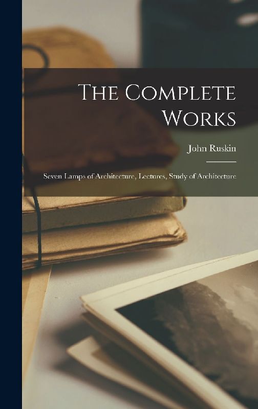 The Complete Works: Seven Lamps of Architecture, Lectures, Study of Architecture