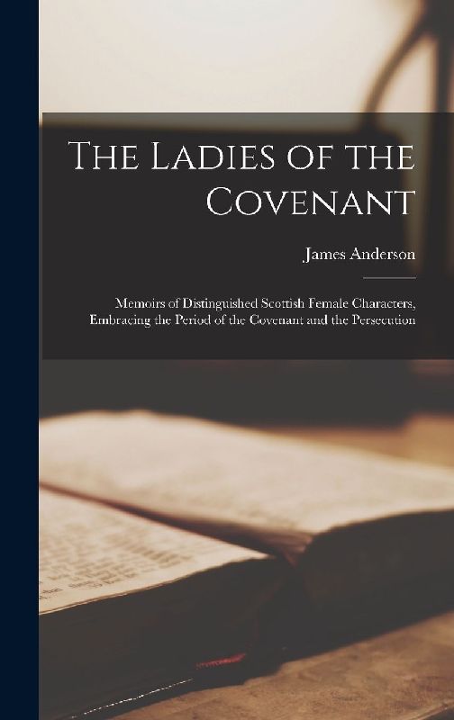 The Ladies of the Covenant: Memoirs of Distinguished Scottish Female Characters, Embracing the Period of the Covenant and the Persecution