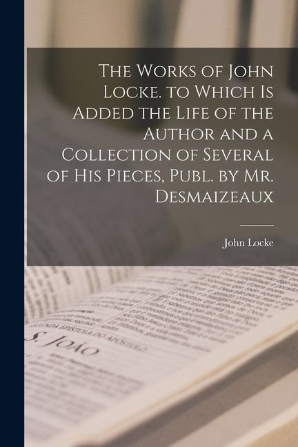 The Works of John Locke. to Which Is Added the Life of the Author and a Collection of Several of His Pieces, Publ. by Mr. Desmaizeaux