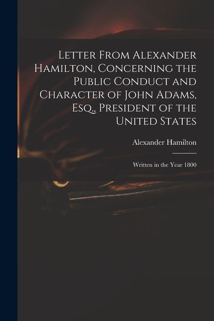 Letter From Alexander Hamilton, Concerning the Public Conduct and Character of John Adams, Esq., President of the United States: Written in the Year 1