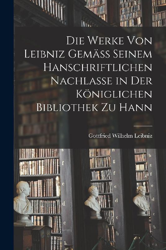Die Werke von Leibniz Gemäss Seinem Hanschriftlichen Nachlasse in der Königlichen Bibliothek zu Hann