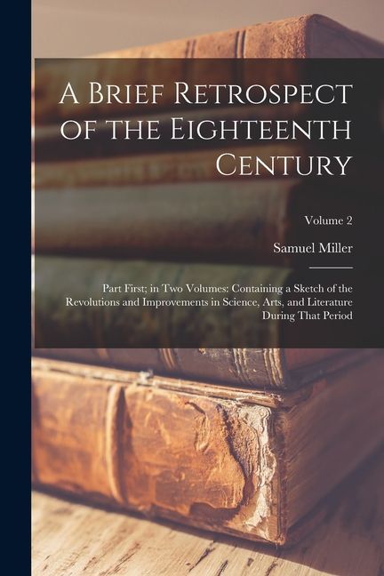 A Brief Retrospect of the Eighteenth Century: Part First; in Two Volumes: Containing a Sketch of the Revolutions and Improvements in Science, Arts, an