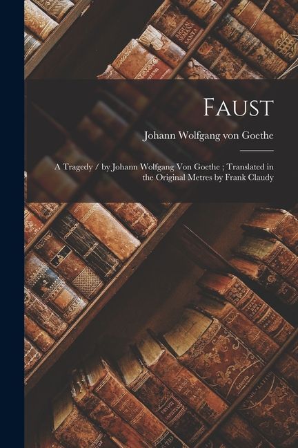 Faust: A Tragedy / by Johann Wolfgang Von Goethe; Translated in the Original Metres by Frank Claudy