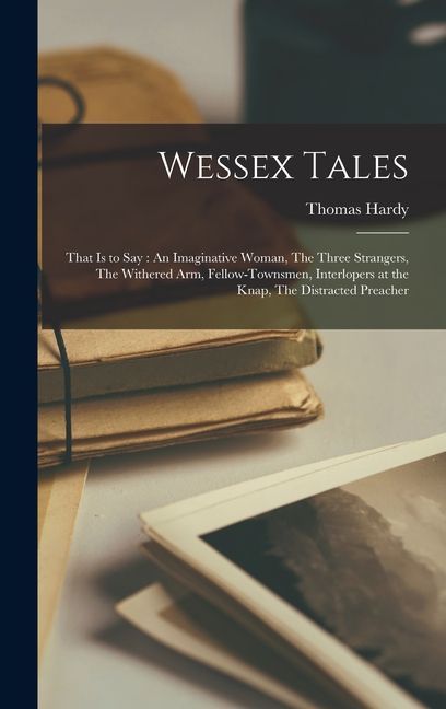 Wessex Tales: That is to say: An Imaginative Woman, The Three Strangers, The Withered arm, Fellow-townsmen, Interlopers at the Knap,