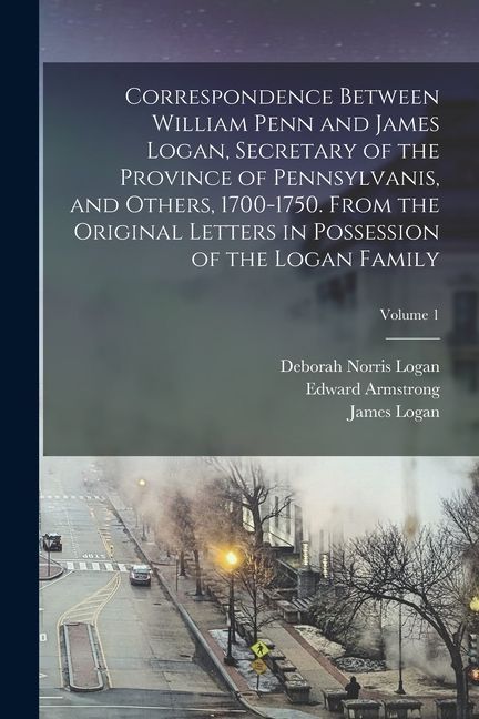 Correspondence Between William Penn and James Logan, Secretary of the Province of Pennsylvanis, and Others, 1700-1750. From the Original Letters in Po