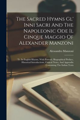 The Sacred Hymns Gl' Inni Sacri And The Napoleonic Ode Il Cinque Maggio Of Alexander Manzoni: Tr. In English Rhyme, With Portrait, Biographical Prefac