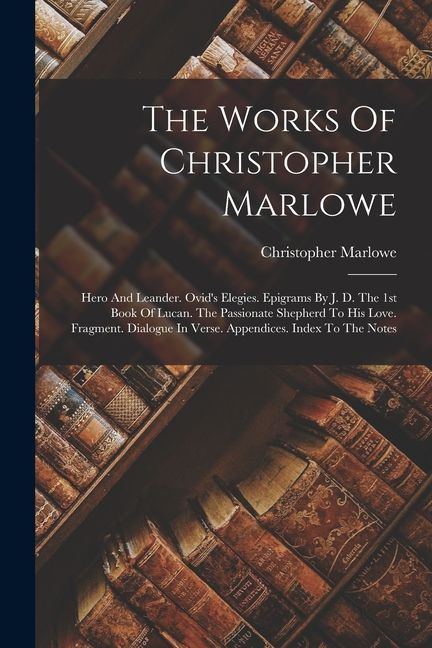 The Works Of Christopher Marlowe: Hero And Leander. Ovid's Elegies. Epigrams By J. D. The 1st Book Of Lucan. The Passionate Shepherd To His Love. Frag