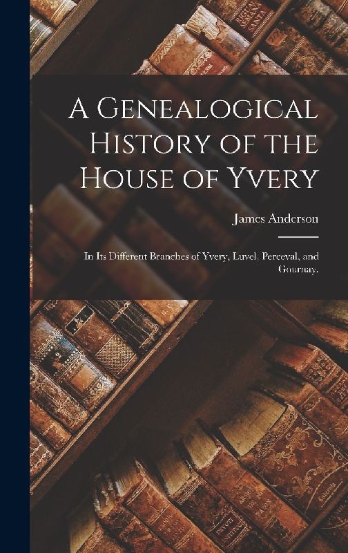 A Genealogical History of the House of Yvery: In Its Different Branches of Yvery, Luvel, Perceval, and Gournay.