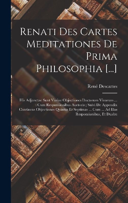 Renati Des Cartes Meditationes De Prima Philosophia [...]: His Adjunctae Sunt Variae Objectiones Doctorum Vivorum ...: Cum Responsionibus Auctoris; Su