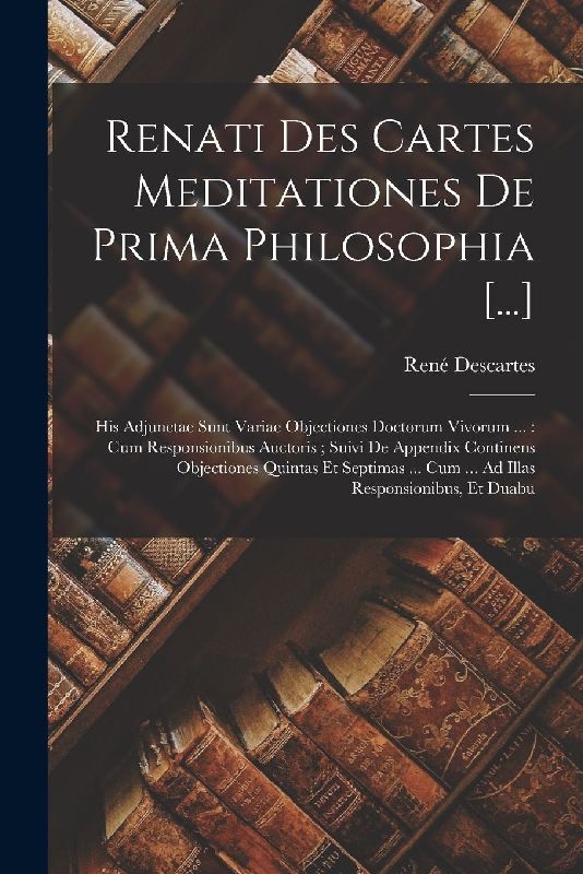 Renati Des Cartes Meditationes De Prima Philosophia [...]: His Adjunctae Sunt Variae Objectiones Doctorum Vivorum ...: Cum Responsionibus Auctoris; Su