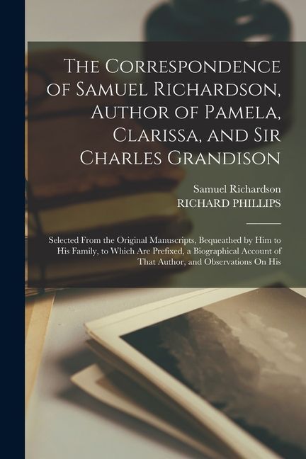 The Correspondence of Samuel Richardson, Author of Pamela, Clarissa, and Sir Charles Grandison: Selected From the Original Manuscripts, Bequeathed by