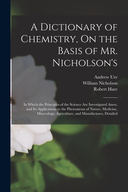 A Dictionary of Chemistry, On the Basis of Mr. Nicholson's: In Which the Principles of the Science Are Investigated Anew, and Its Applications to the