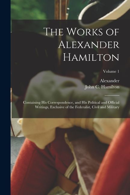 The Works of Alexander Hamilton; Containing His Correspondence, and His Political and Official Writings, Exclusive of the Federalist, Civil and Milita
