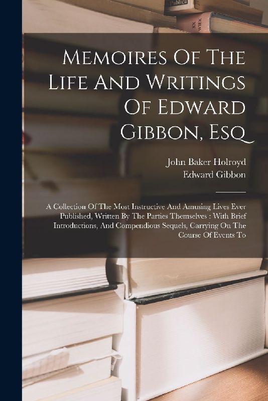 Memoires Of The Life And Writings Of Edward Gibbon, Esq: A Collection Of The Most Instructive And Amusing Lives Ever Published, Written By The Parties