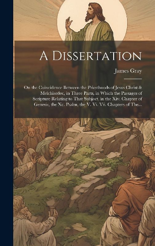 A Dissertation: On the Coincidence Between the Priesthoods of Jesus Christ & Melchisedec, in Three Parts, in Which the Passages of Scr