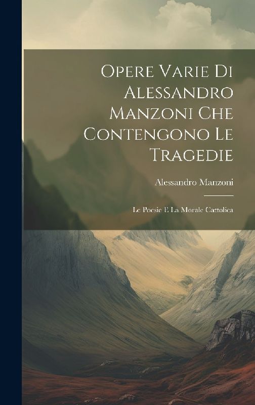 Opere Varie di Alessandro Manzoni che Contengono le Tragedie: Le Poesie e la Morale Cattolica