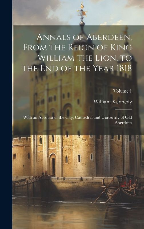 Annals of Aberdeen, From the Reign of King William the Lion, to the end of the Year 1818; With an Account of the City, Cathedral and University of old