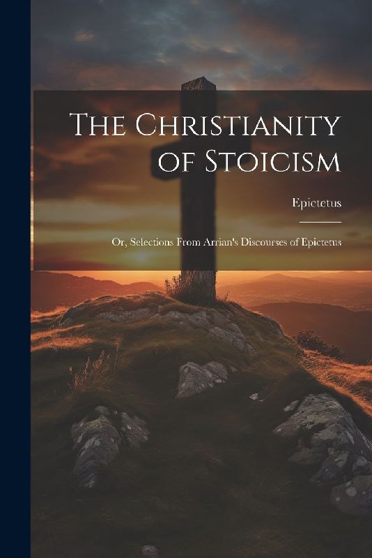 The Christianity of Stoicism: Or, Selections From Arrian's Discourses of Epictetus