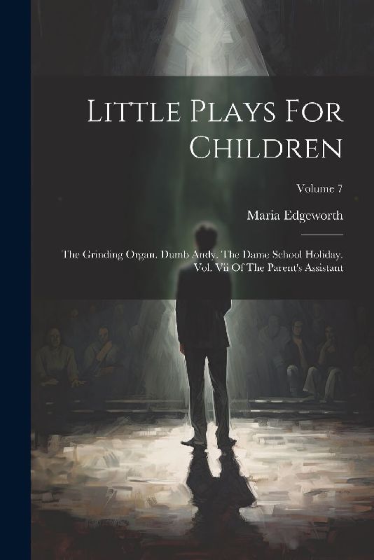 Little Plays For Children: The Grinding Organ. Dumb Andy. The Dame School Holiday. Vol. Vii Of The Parent's Assistant; Volume 7