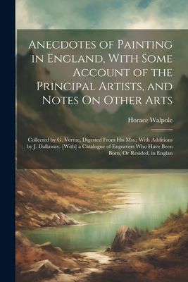 Anecdotes of Painting in England, With Some Account of the Principal Artists, and Notes On Other Arts: Collected by G. Vertue, Digested From His Mss.;