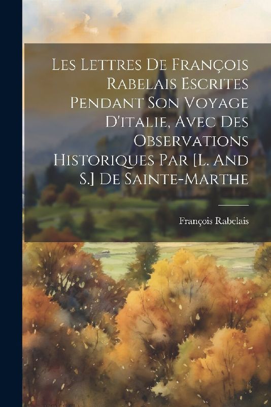 Les Lettres De François Rabelais Escrites Pendant Son Voyage D'italie, Avec Des Observations Historiques Par [l. And S.] De Sainte-marthe