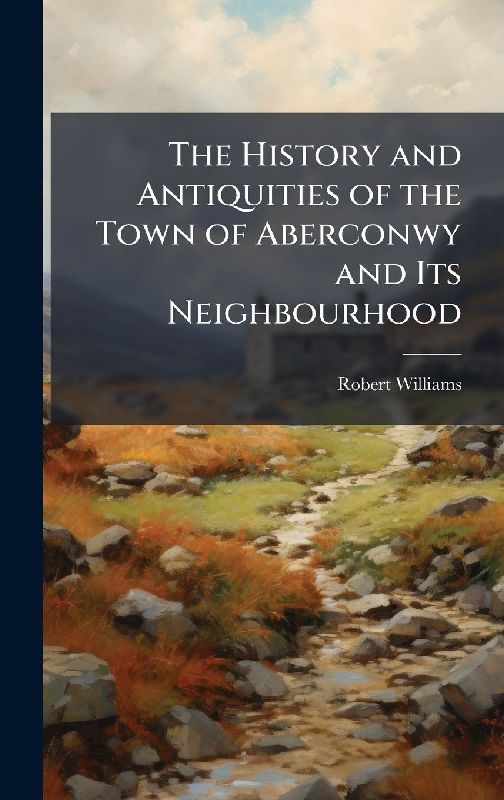 The History and Antiquities of the Town of Aberconwy and Its Neighbourhood