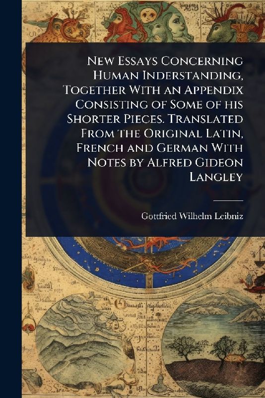 New Essays Concerning Human Inderstanding, Together With an Appendix Consisting of Some of his Shorter Pieces. Translated From the Original Latin, French and German With Notes by Alfred Gideon Langley