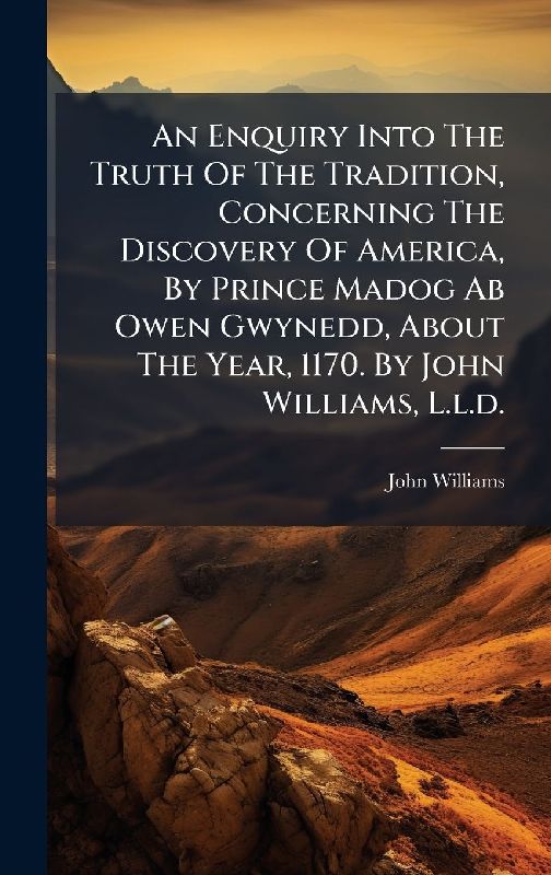 An Enquiry Into The Truth Of The Tradition, Concerning The Discovery Of America, By Prince Madog Ab Owen Gwynedd, About The Year, 1170. By John Williams, L.l.d.