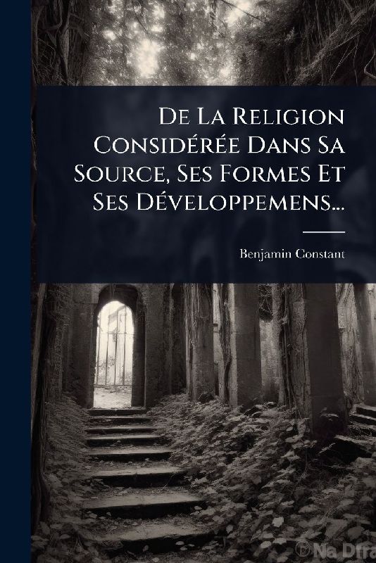 De La Religion ConsidÃ(c)rÃ(c)e Dans Sa Source, Ses Formes Et Ses DÃ(c)veloppemens...